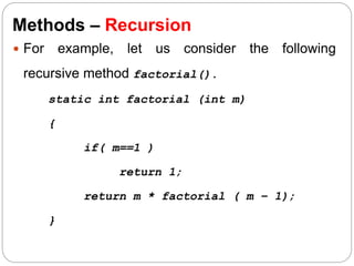 Methods – Recursion
 For example, let us consider the following
recursive method factorial().
static int factorial (int m)
{
if( m==1 )
return 1;
return m * factorial ( m – 1);
}
 