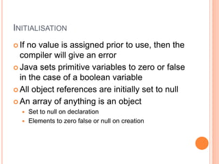 INITIALISATION
 If no value is assigned prior to use, then the
compiler will give an error
 Java sets primitive variables to zero or false
in the case of a boolean variable
 All object references are initially set to null
 An array of anything is an object
 Set to null on declaration
 Elements to zero false or null on creation
 