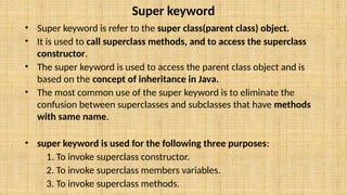 Super keyword
• Super keyword is refer to the super class(parent class) object.
• It is used to call superclass methods, and to access the superclass
constructor.
• The super keyword is used to access the parent class object and is
based on the concept of inheritance in Java.
• The most common use of the super keyword is to eliminate the
confusion between superclasses and subclasses that have methods
with same name.
• super keyword is used for the following three purposes:
1. To invoke superclass constructor.
2. To invoke superclass members variables.
3. To invoke superclass methods.
 