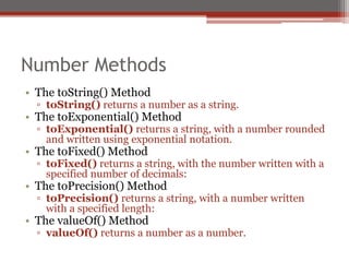 Number Methods
• The toString() Method
▫ toString() returns a number as a string.
• The toExponential() Method
▫ toExponential() returns a string, with a number rounded
and written using exponential notation.
• The toFixed() Method
▫ toFixed() returns a string, with the number written with a
specified number of decimals:
• The toPrecision() Method
▫ toPrecision() returns a string, with a number written
with a specified length:
• The valueOf() Method
▫ valueOf() returns a number as a number.
 