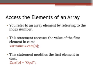 Access the Elements of an Array
• You refer to an array element by referring to the
index number.
• This statement accesses the value of the first
element in cars:
var name = cars[0];
• This statement modifies the first element in
cars:
Cars[0] = "Opel";
 