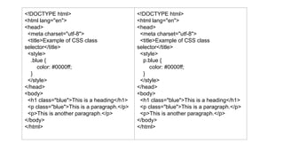 <!DOCTYPE html>
<html lang="en">
<head>
<meta charset="utf-8">
<title>Example of CSS class
selector</title>
<style>
.blue {
color: #0000ff;
}
</style>
</head>
<body>
<h1 class="blue">This is a heading</h1>
<p class="blue">This is a paragraph.</p>
<p>This is another paragraph.</p>
</body>
</html>
<!DOCTYPE html>
<html lang="en">
<head>
<meta charset="utf-8">
<title>Example of CSS class
selector</title>
<style>
p.blue {
color: #0000ff;
}
</style>
</head>
<body>
<h1 class="blue">This is a heading</h1>
<p class="blue">This is a paragraph.</p>
<p>This is another paragraph.</p>
</body>
</html>
 