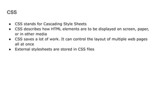 CSS
● CSS stands for Cascading Style Sheets
● CSS describes how HTML elements are to be displayed on screen, paper,
or in other media
● CSS saves a lot of work. It can control the layout of multiple web pages
all at once
● External stylesheets are stored in CSS files
 