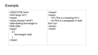Example
<!DOCTYPE html>
<html lang="en">
<head>
<meta charset="utf-8">
<title>Setting font-weight in
CSS</title>
<style>
p {
font-weight: bold;
}
</style>
</head>
<body>
<h1>This is a heading</h1>
<p>This is a paragraph in bold
font.</p>
</body>
</html>
 
