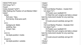 <!DOCTYPE html>
<html lang="en">
<head>
<meta charset="utf-8">
<title>Setting the Position of List Marker</title>
<style>
body{
font-size: 14px;
font-family: Arial,sans-serif;
}
ol li {
background: #ddd;
padding: 5px;
margin: 5px;
}
ol.in li {
list-style-position: inside;
}
ol.out li {
list-style-position: outside;
}
</style>
</head>
<body>
<h2>List Marker Position - Inside</h2>
<ol class="in">
<li>Fasten your seatbelt</li>
<li>Start the car's engine and take a closer
look the instrument cluster for any warning
sign</li>
<li>Look around carefully and go</li>
</ol>
<h2>List Marker Position - Outside</h2>
<ol class="out">
<li>Fasten your seatbelt</li>
<li>Start the car's engine and take a closer
look the instrument cluster for any warning
sign</li>
<li>Look around carefully and go</li>
</ol>
</body>
</html>
 