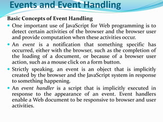 Events and Event Handling
Basic Concepts of Event Handling
 One important use of JavaScript for Web programming is to
detect certain activities of the browser and the browser user
and provide computation when these activities occur.
 An event is a notification that something specific has
occurred, either with the browser, such as the completion of
the loading of a document, or because of a browser user
action, such as a mouse click on a form button.
 Strictly speaking, an event is an object that is implicitly
created by the browser and the JavaScript system in response
to something happening.
 An event handler is a script that is implicitly executed in
response to the appearance of an event. Event handlers
enable a Web document to be responsive to browser and user
activities.
 