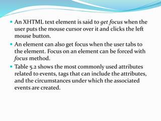  An XHTML text element is said to get focus when the
user puts the mouse cursor over it and clicks the left
mouse button.
 An element can also get focus when the user tabs to
the element. Focus on an element can be forced with
focus method.
 Table 5.2 shows the most commonly used attributes
related to events, tags that can include the attributes,
and the circumstances under which the associated
events are created.
 