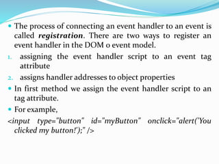  The process of connecting an event handler to an event is
called registration. There are two ways to register an
event handler in the DOM 0 event model.
1. assigning the event handler script to an event tag
attribute
2. assigns handler addresses to object properties
 In first method we assign the event handler script to an
tag attribute.
 For example,
<input type="button" id="myButton" onclick="alert('You
clicked my button!');" />
 