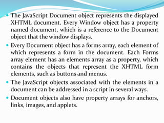  The JavaScript Document object represents the displayed
XHTML document. Every Window object has a property
named document, which is a reference to the Document
object that the window displays.
 Every Document object has a forms array, each element of
which represents a form in the document. Each Forms
array element has an elements array as a property, which
contains the objects that represent the XHTML form
elements, such as buttons and menus.
 The JavaScript objects associated with the elements in a
document can be addressed in a script in several ways.
 Document objects also have property arrays for anchors,
links, images, and applets.
 