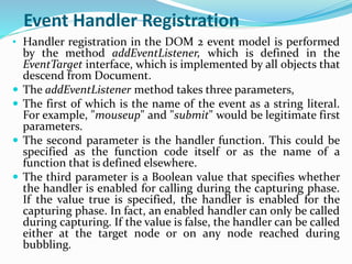Event Handler Registration
• Handler registration in the DOM 2 event model is performed
by the method addEventListener, which is defined in the
EventTarget interface, which is implemented by all objects that
descend from Document.
 The addEventListener method takes three parameters,
 The first of which is the name of the event as a string literal.
For example, "mouseup" and "submit" would be legitimate first
parameters.
 The second parameter is the handler function. This could be
specified as the function code itself or as the name of a
function that is defined elsewhere.
 The third parameter is a Boolean value that specifies whether
the handler is enabled for calling during the capturing phase.
If the value true is specified, the handler is enabled for the
capturing phase. In fact, an enabled handler can only be called
during capturing. If the value is false, the handler can be called
either at the target node or on any node reached during
bubbling.
 