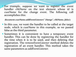  For example, suppose we want to register the event
handler chkName on the text element whose id is
custName for the change event. The following call
accomplishes this:
document.custName.addEventListener( "change", chkName, false);
 In this case, we want the handler to be called at the target
node, which is custName in this example, so we passed
false as the third parameter.
 Sometimes it is convenient to have a temporary event
handler. This can be done by registering the handler for
the time when it is to be used, and then deleting that
registration. The removeEventListener method deletes the
registration of an event handler. This method takes the
same parameters as addEventListener.
 