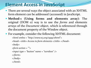 Element Access in JavaScript
 There are several ways the object associated with an XHTML
form element can be addressed (accessed) in JavaScript.
 Method-1 (Using forms and elements array): The
original (DOM 0) way is to use the forms and elements
arrays of the Document object, which is referenced through
the document property of the Window object.
 For example, consider the following XHTML document:
<html xmlns = "http://www.w3.org/1999/xhtml">
<head> <title> Access to form elements </title> </head>
<body>
<form action = "">
<input type = "button" name = "turnIton" />
</form>
</body>
</html>
 