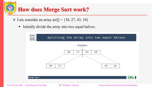 How does Merge Sort work?
 Lets consider an array arr[] = {38, 27, 43, 10}
 Initially divide the array into two equal halves:
Unit-II: Part-III Searching and Sorting Dr. Madhuri Jawale Department of Information Technology
 