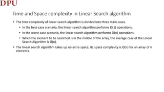 Time and Space complexity in Linear Search algorithm
• The time complexity of linear search algorithm is divided into three main cases.
• In the best-case scenario, the linear search algorithm performs O(1) operations.
• In the worst-case scenario, the linear search algorithm performs O(n) operations.
• When the element to be searched is in the middle of the array, the average case of the Linear
Search Algorithm is O(n).
• The linear search algorithm takes up no extra space; its space complexity is O(n) for an array of n
elements.
 