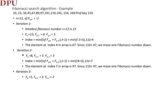 Fibonacci search algorithm - Example
10, 23, 34,45,67,89,97,101,110,145, 156, 169 find key 110.
• n=12, of Fset = -1
• Iteration 1-
• Smallest fibonacci number >=12 is 13
• Fk =13, Fk-1 = 8, Fk-2 = 5
• Index = min((of Fset + Fk-2 ),n-1) = min((-1+5),11)=4
• The element at index 4 in array is 67. Since 110> 47, we move one Fibonacci number down.
• Iteration 2-
• Fk =8, Fk-1 = 5, Fk-2 = 3
• Index = min((of Fset + Fk-2 ),n-1) = min((4+3),11)=7
• The element at index 7 in array is 97. Since 110> 97, we move one Fibonacci number down.
• Iteration 3-
• Fk =5, Fk-1 = 3 , Fk-2 = 2
 