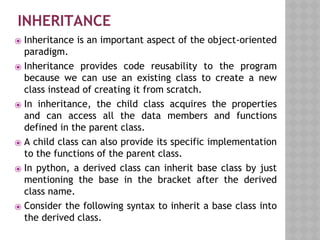 INHERITANCE
⦿ Inheritance is an important aspect of the object-oriented
paradigm.
⦿ Inheritance provides code reusability to the program
because we can use an existing class to create a new
class instead of creating it from scratch.
⦿ In inheritance, the child class acquires the properties
and can access all the data members and functions
defined in the parent class.
⦿ A child class can also provide its specific implementation
to the functions of the parent class.
⦿ In python, a derived class can inherit base class by just
mentioning the base in the bracket after the derived
class name.
⦿ Consider the following syntax to inherit a base class into
the derived class.
 