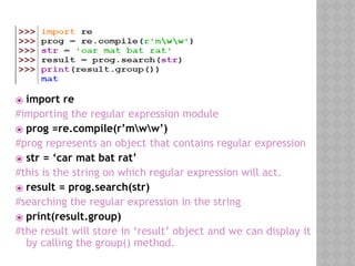 ⦿ import re
#importing the regular expression module
⦿ prog =re.compile(r’mww’)
#prog represents an object that contains regular expression
⦿ str = ‘car mat bat rat’
#this is the string on which regular expression will act.
⦿ result = prog.search(str)
#searching the regular expression in the string
⦿ print(result.group)
#the result will store in ‘result’ object and we can display it
by calling the group() method.
 