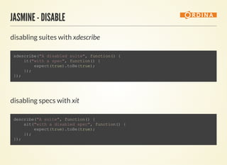 JASMINE - DISABLE
disabling suites with xdescribe
                    
xdescribe("A disabled suite", function() {
    it("with a spec", function() {
        expect(true).toBe(true);
    });
});
                
disabling specs with xit
                    
describe("A suite", function() {
    xit("with a disabled spec", function() {
        expect(true).toBe(true);
    });
});
                
 