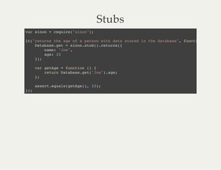 Stubs
var sinon = require("sinon");
it("returns the age of a person with data stored in the database", function () {
Database.get = sinon.stub().returns({
name: "Joe",
age: 33
});
var getAge = function () {
return Database.get("Joe").age;
};
assert.equals(getAge(), 33);
});
 