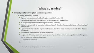 What is Jasmine?
• Rules/Specs for writing test cases using jasmine
• it(‘string’ , function(){ }) block
• Specs or test cases are defined by calling jasmine global function ‘it()’
• Variables declared inside describe() block are accessible to all it block within it.
• It accepts two parameters first is string and second is function()
• String is a name or title for test suit or test cases. It usually describes the expected behavior or functionality of
block of code
• Function is block of code that implements test cases. It contains one or more expectations that test the state
of the code.
• All assertions to test the code are inside this function
• A spec with all true expectations is a passing spec. A spec with one or more false expectations is a failing spec.
• Eg . It(‘expect true to be true’,function(){
expect(true).toBe(true);
});
Unit Testing Of JavaScript and Angularjs Application Using Karma-Jasmine Framework 4/17/2015
 