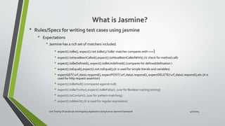 What is Jasmine?
• Rules/Specs for writing test cases using jasmine
• Expectations
• Jasmine has a rich set of matchers included.
• expect().toBe(), expect().not.toBe();('toBe' matcher compares with ===)
• expect().toHaveBeenCalled(),expect().toHaveBeenCalledWith().(it check for method call)
• expect().toBeDefined(), expect().toBeUndefined().(compares for defined/defination )
• expect().toEqual(),expect().not.toEqual();(it is used for simple literals and variables)
• expectGET(‘url’,data).respond(), expectPOST(‘url’,data).respond(), expectDELETE(‘url’,data).respond(),etc.(it is
used for http request assertion)
• expect().toBeNull().(compared against null)
• expect().toBeTruthy(),expect().toBeFalsy()..(use for Boolean casting testing)
• expect().toContain()..(use for pattern matching)
• expect().toMatch().(it is used for regular expression)
Unit Testing Of JavaScript and Angularjs Application Using Karma-Jasmine Framework 4/17/2015
 