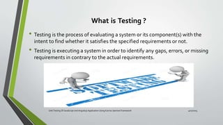What is Testing ?
• Testing is the process of evaluating a system or its component(s) with the
intent to find whether it satisfies the specified requirements or not.
• Testing is executing a system in order to identify any gaps, errors, or missing
requirements in contrary to the actual requirements.
Unit Testing Of JavaScript and Angularjs Application Using Karma-Jasmine Framework 4/17/2015
 