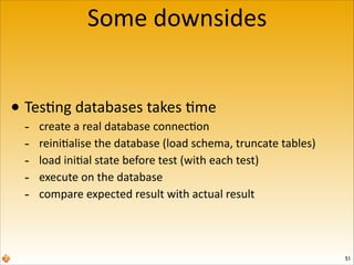 Some	
  downsides
• Tes6ng	
  databases	
  takes	
  6me	
  
-­‐
-­‐
-­‐
-­‐
-­‐

create	
  a	
  real	
  database	
  connec6on	
  
reini6alise	
  the	
  database	
  (load	
  schema,	
  truncate	
  tables)	
  
load	
  ini6al	
  state	
  before	
  test	
  (with	
  each	
  test)	
  
execute	
  on	
  the	
  database	
  
compare	
  expected	
  result	
  with	
  actual	
  result

51

 