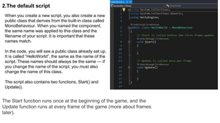2.The default script
When you create a new script, you also create a new
public class that derives from the built-in class called
MonoBehaviour. When you named the component,
the same name was applied to this class and the
filename of your script. It is important that these
names match.
In the code, you will see a public class already set up.
It is called “HelloWorld”, the same as the name of the
script. These names should always be the same — if
you change the name of the script, you must also
change the name of this class.
The script also contains two functions, Start() and
Update().
The Start function runs once at the beginning of the game, and the
Update function runs at every frame of the game (more about frames
later).
 