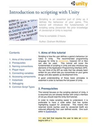 Introduction to scripting with Unity
Scripting is an essential part of Unity as it
deﬁnes the behaviour of your game. This
tutorial will introduce the fundamentals of
scripting using Javascript. No prior knowledge
of Javascript or Unity is required.
Time to complete: 2 hours.
Author: Graham McAllister
Contents
1. Aims of this tutorial
2. Prerequisites
3. Naming conventions
4. Player Input
5. Connecting variables
6. Accessing components
7. Instantiate
8. Debugging
9. Common Script Types
1. Aims of this tutorial
Scripting is how the user deﬁnes a game’s behaviour (or
rules) in Unity. The recommended programming
language for Unity is Javascript, however C# or Boo
can also be used. This tutorial will cover the
fundamentals of scripting in Unity and also introduce key
elements of the Application Programming Interface (API).
You can think of the API as code that has already been
written for you which lets you concentrate on your game
design and also speeds up development time.
A good understanding of these basic principles is
essential in order to harness the full power of Unity.
2. Prerequisites
This tutorial focuses on the scripting element of Unity, it
is assumed you are already familiar with Unity’s interface
(if not you should read the Unity GUI tutorial).
In order to make scripting easier to understand, it is
preferable to have a code editor that has syntax
highlighting support for Javascript. This means that
reserved words (syntax used by Javascript itself) are
coloured differently than user deﬁned words. One such
editor is SubEthaEdit.
NB: any text that requires the user to take an action
begins with a ‘-’.
 