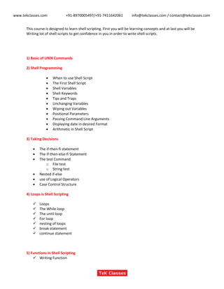 www.tekclasses.com +91-8970005497/+91-7411642061 info@tekclasses.com / contact@tekclasses.com
This course is designed to learn shell scripting. First you will be learning concepts and at last you will be
Writing lot of shell scripts to get confidence in you in order to write shell scripts.
1) Basic of UNIX Commands
2) Shell Programming
 When to use Shell Script
 The First Shell Script
 Shell Variables
 Shell Keywords
 Tips and Traps
 Unchanging Variables
 Wiping out Variables
 Positional Parameters
 Passing Command Line Arguments
 Displaying date in desired Format
 Arithmetic in Shell Script
3) Taking Decisions
 The if-then-fi statement
 The if-then-else-fi Statement
 The test Command
o File test
o String test
 Nested if-else
 use of Logical Operators
 Case Control Structure
4) Loops is Shell Scripting
 Loops
 The While loop
 The until loop
 For loop
 nesting of loops
 break statement
 continue statement
5) Functions in Shell Scripting
 Writing Function
 