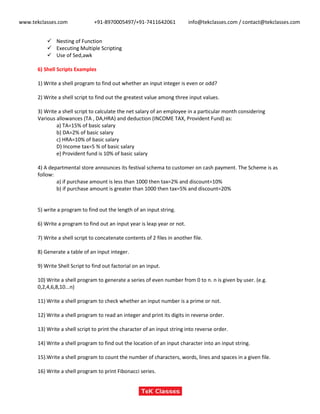 www.tekclasses.com +91-8970005497/+91-7411642061 info@tekclasses.com / contact@tekclasses.com
 Nesting of Function
 Executing Multiple Scripting
 Use of Sed,awk
6) Shell Scripts Examples
1) Write a shell program to find out whether an input integer is even or odd?
2) Write a shell script to find out the greatest value among three input values.
3) Write a shell script to calculate the net salary of an employee in a particular month considering
Various allowances (TA , DA,HRA) and deduction (INCOME TAX, Provident Fund) as:
a) TA=15% of basic salary
b) DA=2% of basic salary
c) HRA=10% of basic salary
D) Income tax=5 % of basic salary
e) Provident fund is 10% of basic salary
4) A departmental store announces its festival schema to customer on cash payment. The Scheme is as
follow:
a) if purchase amount is less than 1000 then tax=2% and discount=10%
b) if purchase amount is greater than 1000 then tax=5% and discount=20%
5) write a program to find out the length of an input string.
6) Write a program to find out an input year is leap year or not.
7) Write a shell script to concatenate contents of 2 files in another file.
8) Generate a table of an input integer.
9) Write Shell Script to find out factorial on an input.
10) Write a shell program to generate a series of even number from 0 to n. n is given by user. (e.g.
0,2,4,6,8,10...n)
11) Write a shell program to check whether an input number is a prime or not.
12) Write a shell program to read an integer and print its digits in reverse order.
13) Write a shell script to print the character of an input string into reverse order.
14) Write a shell program to find out the location of an input character into an input string.
15).Write a shell program to count the number of characters, words, lines and spaces in a given file.
16) Write a shell program to print Fibonacci series.
 