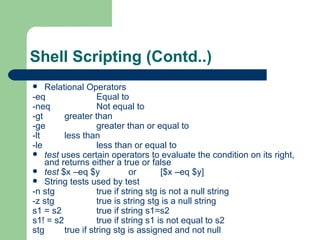 Shell Scripting (Contd..) Relational Operators -eq Equal to -neq Not equal to -gt greater than -ge greater than or equal to -lt  less than -le  less than or equal to test  uses certain operators to evaluate the condition on its right, and returns either a true or false test  $x –eq $y or [$x –eq $y] String tests used by test -n stg  true if string stg is not a null string -z stg  true is string stg is a null string s1 = s2 true if string s1=s2 s1! = s2 true if string s1 is not equal to s2 stg true if string stg is assigned and not null  