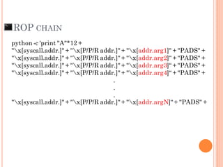 ROP CHAIN
python -c 'print "A"*12 +
"x[syscall.addr.]" + "x[P/P/R addr.]" + "x[addr.arg1]" + "PADS" +
"x[syscall.addr.]" + "x[P/P/R addr.]" + "x[addr.arg2]“ + "PADS" +
"x[syscall.addr.]" + "x[P/P/R addr.]" + "x[addr.arg3]“ + "PADS" +
"x[syscall.addr.]" + "x[P/P/R addr.]" + "x[addr.arg4]“ + "PADS" +
.
.
.
"x[syscall.addr.]" + "x[P/P/R addr.]" + "x[addr.argN]“ + "PADS" +
 