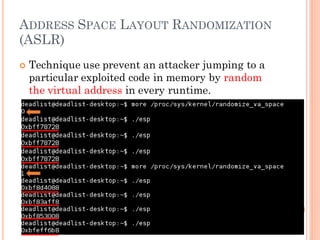 ADDRESS SPACE LAYOUT RANDOMIZATION
(ASLR)
 Technique use prevent an attacker jumping to a
particular exploited code in memory by random
the virtual address in every runtime.
 