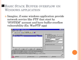  Imagine, if some windows application provide
network service like FTP that start by
“SYSTEM” account and have buffer overflow
vulnerability (Ex: WarFTP app)
BASIC STACK BUFFER OVERFLOW ON
WINDOWS APPLICATION
 