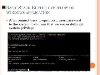  After connect back to open port, user/password
to the system to confirm that we successfully get
system privilege
BASIC STACK BUFFER OVERFLOW ON
WINDOWS APPLICATION
 