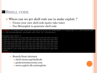  Where can we get shell code use to make exploit. ?
 Create your own shell code (quite take time)
 Use Metasploit to generate shell code
 Metepreter
 Search from internet
 shell-storm.org/shellcode
 packetstormsecurity.com
 www.exploit-db.com/exploits
SHELL CODE
 