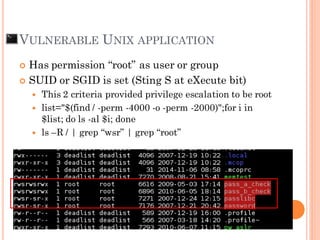 VULNERABLE UNIX APPLICATION
 Has permission “root” as user or group
 SUID or SGID is set (Sting S at eXecute bit)
 This 2 criteria provided privilege escalation to be root
 list="$(find / -perm -4000 -o -perm -2000)";for i in
$list; do ls -al $i; done
 ls –R / | grep “wsr” | grep “root”
 