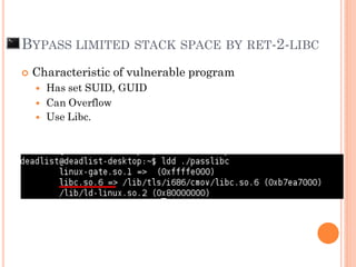 Characteristic of vulnerable program
 Has set SUID, GUID
 Can Overflow
 Use Libc.
BYPASS LIMITED STACK SPACE BY RET-2-LIBC
 