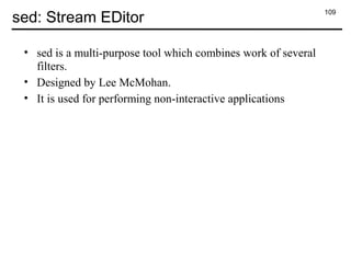 109
sed: Stream EDitor
• sed is a multi-purpose tool which combines work of several
filters.
• Designed by Lee McMohan.
• It is used for performing non-interactive applications
 