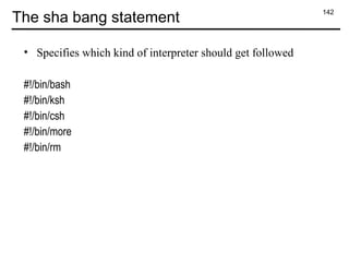 142
The sha bang statement
• Specifies which kind of interpreter should get followed
#!/bin/bash
#!/bin/ksh
#!/bin/csh
#!/bin/more
#!/bin/rm
 