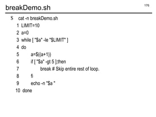 176
breakDemo.sh
$ cat -n breakDemo.sh
1 LIMIT=10
2 a=0
3 while [ "$a" -le "$LIMIT" ]
4 do
5 a=$((a+1))
6 if [ "$a" -gt 5 ];then
7 break # Skip entire rest of loop.
8 fi
9 echo -n "$a "
10 done
 