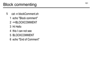 181
Block commenting
$ cat -n blockComment.sh
1 echo "Block comment"
2 <<BLOCKCOMMENT
3 Hi Hello
4 this I can not see
5 BLOCKCOMMENT
6 echo "End of Comment"
 
