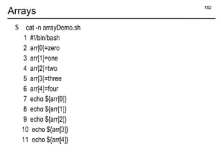 182
Arrays
$ cat -n arrayDemo.sh
1 #!/bin/bash
2 arr[0]=zero
3 arr[1]=one
4 arr[2]=two
5 arr[3]=three
6 arr[4]=four
7 echo ${arr[0]}
8 echo ${arr[1]}
9 echo ${arr[2]}
10 echo ${arr[3]}
11 echo ${arr[4]}
 