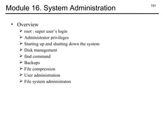 191
Module 16. System Administration
• Overview
 root : super user’s login
 Administrator privileges
 Starting up and shutting down the system
 Disk management
 find command
 Backups
 File compression
 User administration
 File system administraton
 