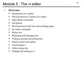 52
Module 5 . The vi editor
• Overview
 Introduction to vi editor
 Moving between 3 modes of vi editor
 Input Mode commands
 Navigation
 Moving between the lines and scrolling pages
 Ex mode commands
 Delete text
 Replacing and changing text
 Yanking, pasting and joining line
 Pattern search and replace
 Customizing vi
 Abbreviating text
 Multiple file editing in vi
 