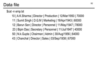92
Data file
$cat -n emp.lst
10 | A.K.Sharma | Director | Production | 12/Mar/1950 | 70000
11 | Sumit Singh | D.G.M | Marketing | 19/Apr/1943 | 60000
12 | Barun Sen | Director | Personnel | 11/May/1947 | 78000
23 | Bipin Das | Secretary | Personnel | 11/Jul/1947 | 40000
50 | N.k.Gupta | Chairman | Admin | 30/Aug/1956 | 64000
43 | Chanchal | Director | Sales | 03/Sep/1938 | 67000
 