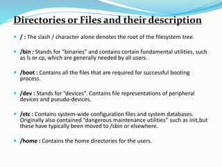 Directories or Files and their description
 / : The slash / character alone denotes the root of the filesystem tree.
 /bin : Stands for “binaries” and contains certain fundamental utilities, such
as ls or cp, which are generally needed by all users.
 /boot : Contains all the files that are required for successful booting
process.
 /dev : Stands for “devices”. Contains file representations of peripheral
devices and pseudo-devices.
 /etc : Contains system-wide configuration files and system databases.
Originally also contained “dangerous maintenance utilities” such as init,but
these have typically been moved to /sbin or elsewhere.
 /home : Contains the home directories for the users.
 