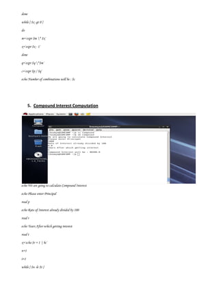 done

while [ $x -gt 0 ]

do

m=`expr $m * $x`

x=`expr $x - 1`

done

q=`expr $q *$m`

c=`expr $p / $q`

echo Number of combinations will be : $c




       5. Compound Interest Computation




echo We are going to calculate Compound Interest

echo Please enter Principal

read p

echo Rate of Interest already divided by 100

read r

echo Years After which getting interest

read t

x=`echo $r + 1 | bc`

n=1

i=1

while [ $n -le $t ]
 